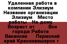 Удаленная работа в компании Элизиум › Название организации ­ Элизиум › Место работы ­ На дому › Возраст от ­ 16 - Все города Работа » Вакансии   . Пермский край,Красновишерск г.